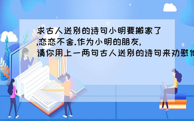 求古人送别的诗句小明要搬家了,恋恋不舍.作为小明的朋友,请你用上一两句古人送别的诗句来劝慰他.