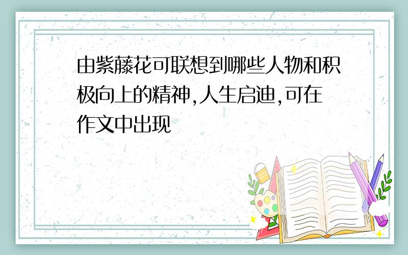 由紫藤花可联想到哪些人物和积极向上的精神,人生启迪,可在作文中出现