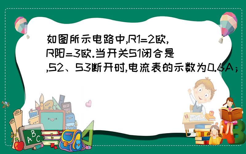 如图所示电路中,R1=2欧,R阳=3欧.当开关S1闭合是,S2、S3断开时,电流表的示数为0.6A；当开关S1、S2、S