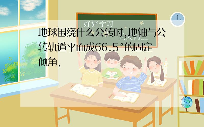 地球围绕什么公转时,地轴与公转轨道平面成66.5°的固定倾角,