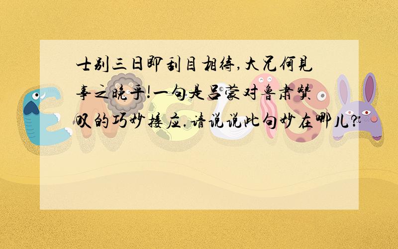 士别三日即刮目相待,大兄何见事之晚乎!一句是吕蒙对鲁肃赞叹的巧妙接应.请说说此句妙在哪儿?