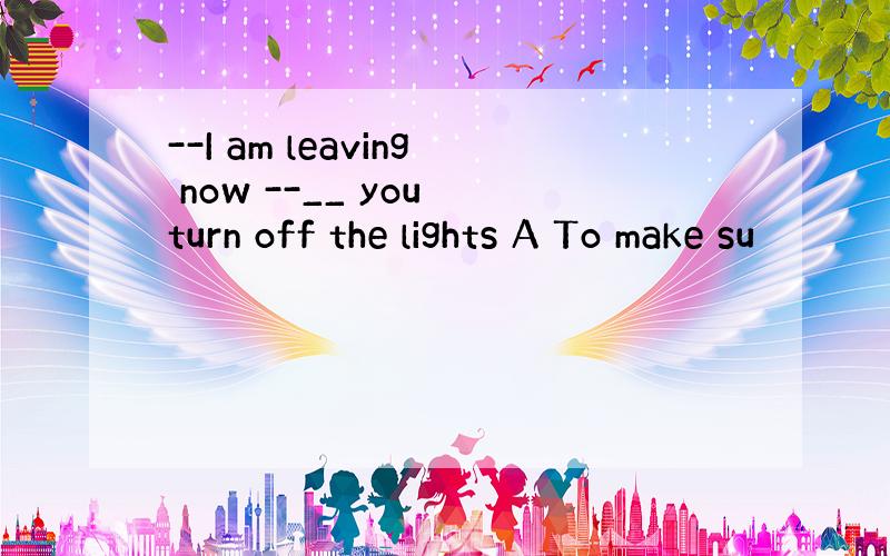 --I am leaving now --__ you turn off the lights A To make su