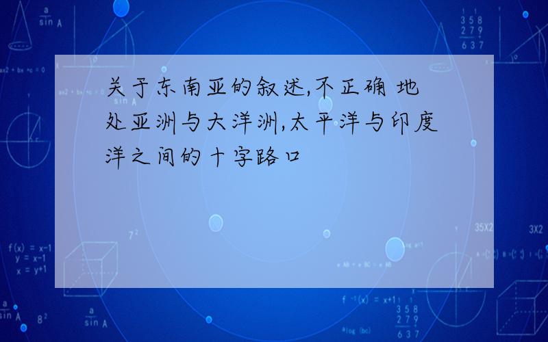 关于东南亚的叙述,不正确 地处亚洲与大洋洲,太平洋与印度洋之间的十字路口