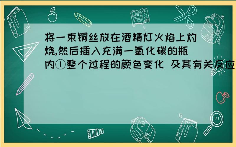 将一束铜丝放在酒精灯火焰上灼烧,然后插入充满一氧化碳的瓶内①整个过程的颜色变化 及其有关反应的化学方