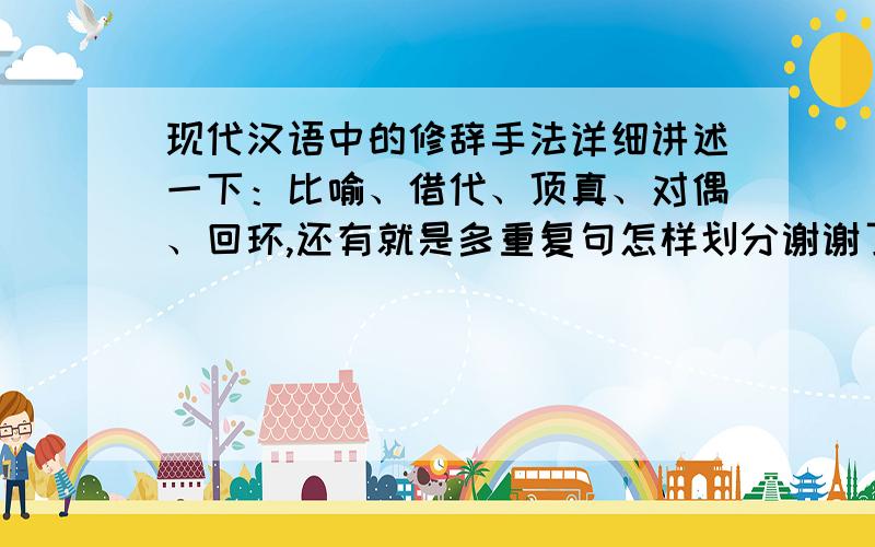 现代汉语中的修辞手法详细讲述一下：比喻、借代、顶真、对偶、回环,还有就是多重复句怎样划分谢谢了!