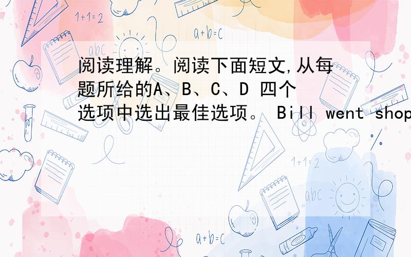 阅读理解。阅读下面短文,从每题所给的A、B、C、D 四个选项中选出最佳选项。 Bill went shopping in