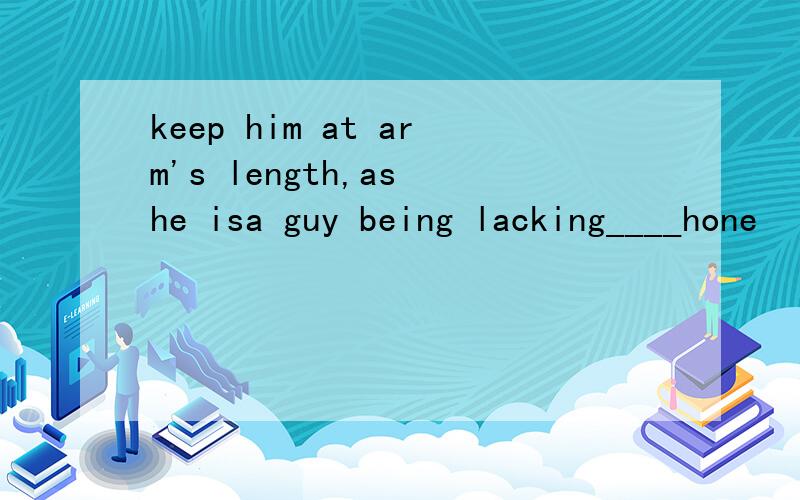 keep him at arm's length,as he isa guy being lacking____hone