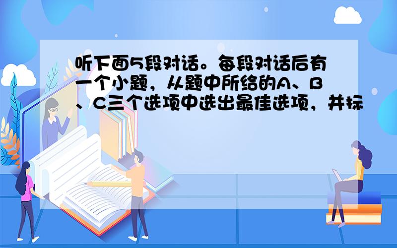 听下面5段对话。每段对话后有一个小题，从题中所给的A、B、C三个选项中选出最佳选项，并标