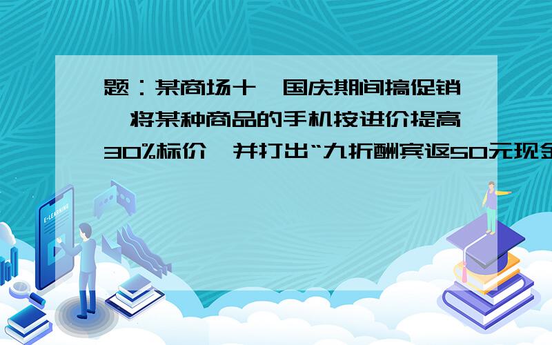 题：某商场十一国庆期间搞促销,将某种商品的手机按进价提高30%标价,并打出“九折酬宾返50元现金”的广告