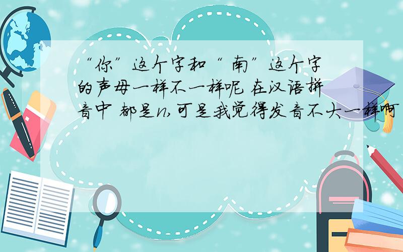 “你”这个字和“ 南”这个字的声母一样不一样呢 在汉语拼音中 都是n,可是我觉得发音不大一样啊