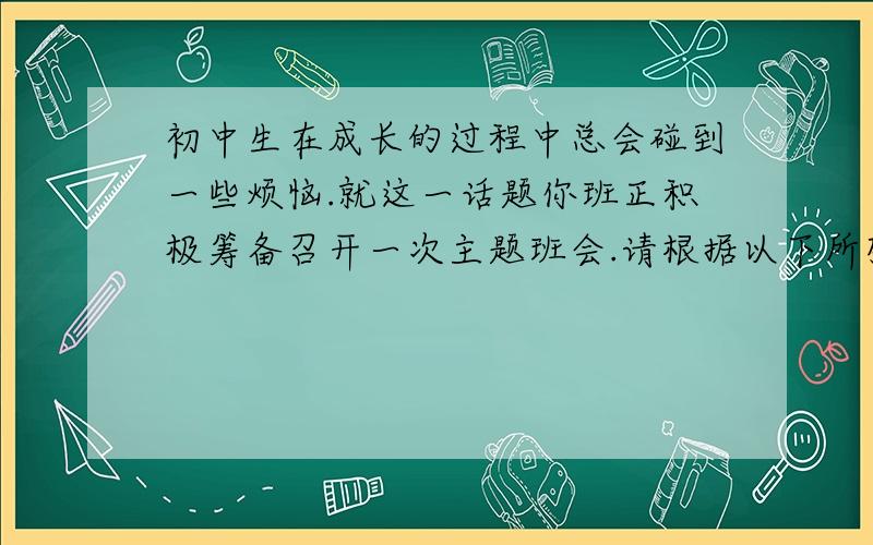 初中生在成长的过程中总会碰到一些烦恼.就这一话题你班正积极筹备召开一次主题班会.请根据以下所列举的几项烦恼,用英语写一篇