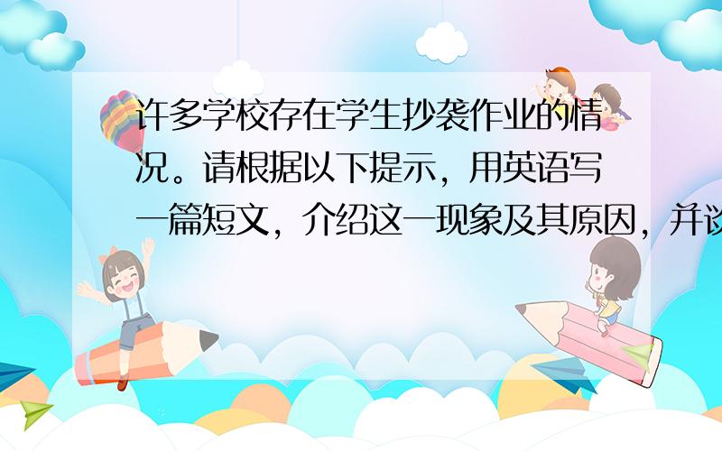 许多学校存在学生抄袭作业的情况。请根据以下提示，用英语写一篇短文，介绍这一现象及其原因，并谈谈自己的看法：