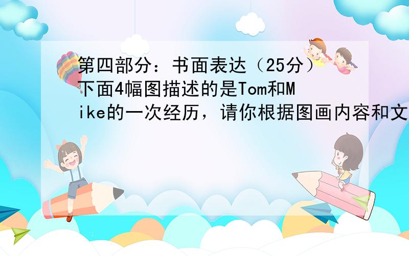 第四部分：书面表达（25分）下面4幅图描述的是Tom和Mike的一次经历，请你根据图画内容和文字提示写一篇100字左右的