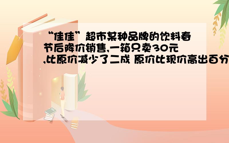 “佳佳”超市某种品牌的饮料春节后降价销售,一箱只卖30元,比原价减少了二成 原价比现价高出百分之几?