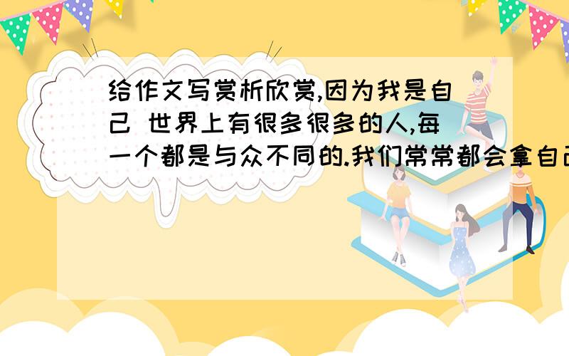 给作文写赏析欣赏,因为我是自己 世界上有很多很多的人,每一个都是与众不同的.我们常常都会拿自己去与他们比较,然后得出一些