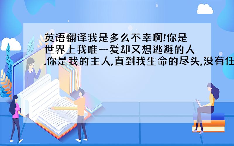 英语翻译我是多么不幸啊!你是世界上我唯一爱却又想逃避的人.你是我的主人,直到我生命的尽头,没有任何人可以替代.你是我的生