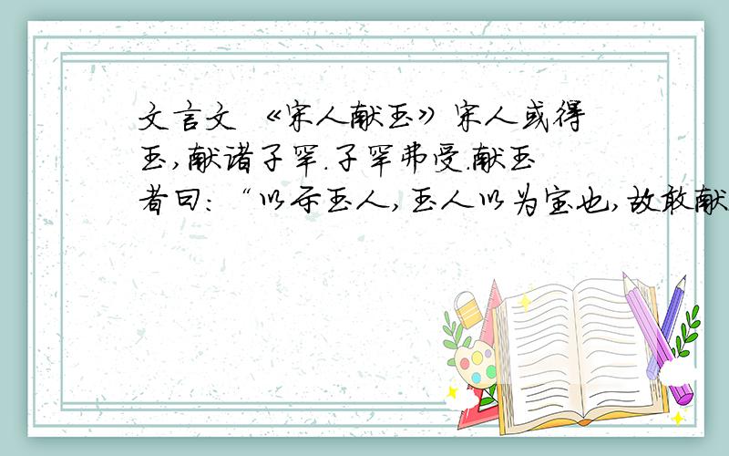 文言文 《宋人献玉》宋人或得玉,献诸子罕.子罕弗受.献玉者曰：“以示玉人,玉人以为宝也,故敢献之.”子罕曰：“我以不贪为