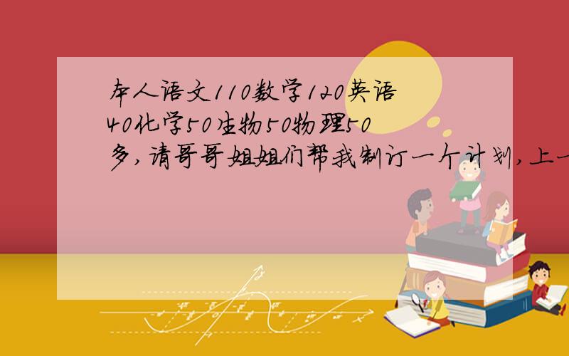 本人语文110数学120英语40化学50生物50物理50多,请哥哥姐姐们帮我制订一个计划,上一本