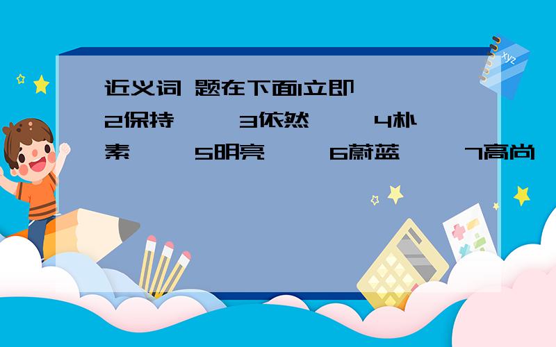 近义词 题在下面1立即【 】2保持【 】3依然【 】4朴素【 】5明亮【 】6蔚蓝【 】7高尚【 】8精美【 】9注重【