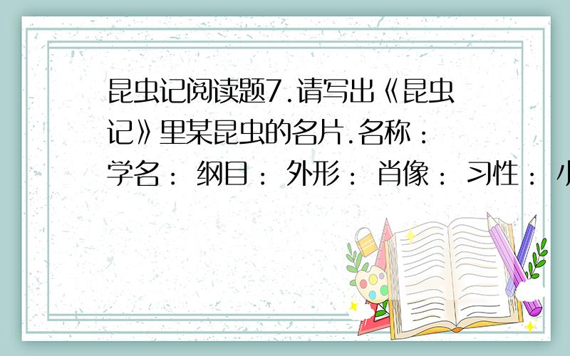 昆虫记阅读题7.请写出《昆虫记》里某昆虫的名片.名称： 学名： 纲目： 外形： 肖像： 习性： 小知识：8.法布尔是法国