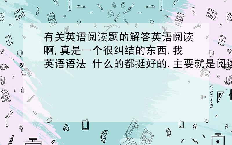 有关英语阅读题的解答英语阅读啊,真是一个很纠结的东西.我英语语法 什么的都挺好的.主要就是阅读题和完形填空扣很多的分啊.