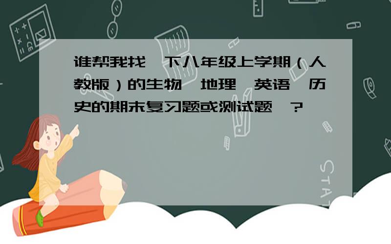 谁帮我找一下八年级上学期（人教版）的生物、地理、英语、历史的期末复习题或测试题丫?