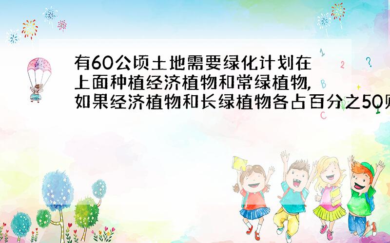 有60公顷土地需要绿化计划在上面种植经济植物和常绿植物,如果经济植物和长绿植物各占百分之50则投资42万元,如果经济植物