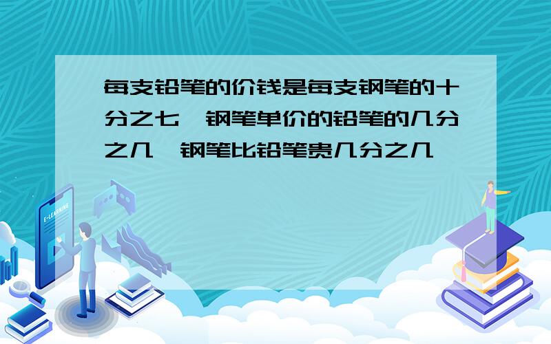 每支铅笔的价钱是每支钢笔的十分之七,钢笔单价的铅笔的几分之几,钢笔比铅笔贵几分之几