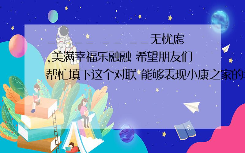 __ __ __ __无忧虑,美满幸福乐融融 希望朋友们帮忙填下这个对联 能够表现小康之家的幸福生活 4个字