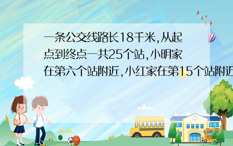 一条公交线路长18千米,从起点到终点一共25个站,小明家在第六个站附近,小红家在第15个站附近,加入两站距离相等,那么小