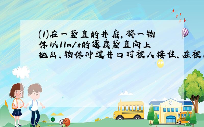 (1)在一竖直的井底,将一物体以11m/s的速度竖直向上抛出,物体冲过井口时被人接住,在被人接住前1s内物体位移为4m,