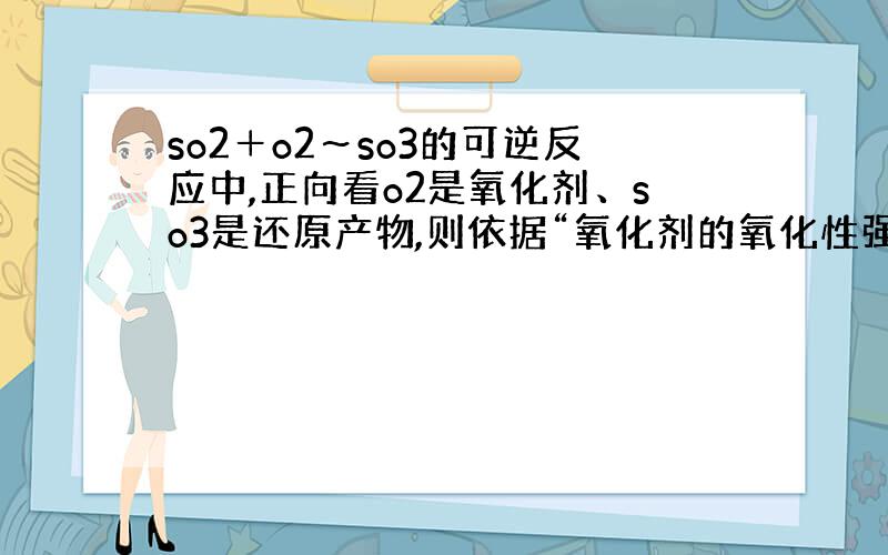 so2＋o2～so3的可逆反应中,正向看o2是氧化剂、so3是还原产物,则依据“氧化剂的氧化性强于还原产物的氧化性”,o