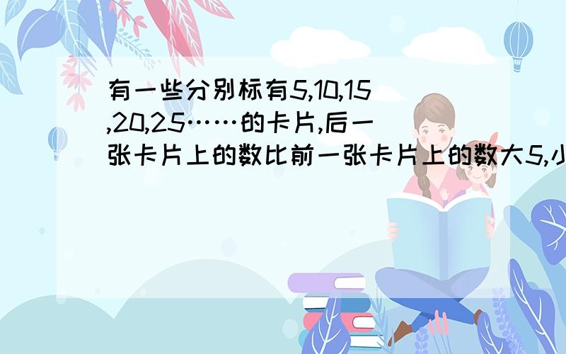 有一些分别标有5,10,15,20,25……的卡片,后一张卡片上的数比前一张卡片上的数大5,小明拿到了相邻的3张卡片,且