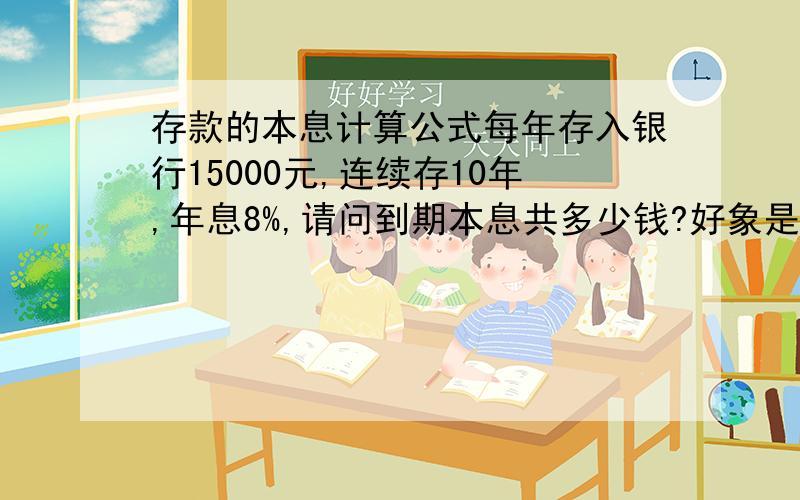 存款的本息计算公式每年存入银行15000元,连续存10年,年息8%,请问到期本息共多少钱?好象是有个公式,只是忘记了,领