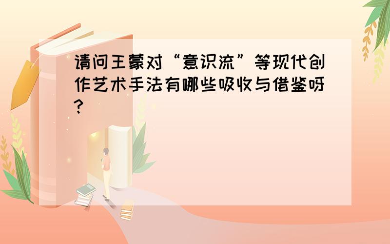 请问王蒙对“意识流”等现代创作艺术手法有哪些吸收与借鉴呀?