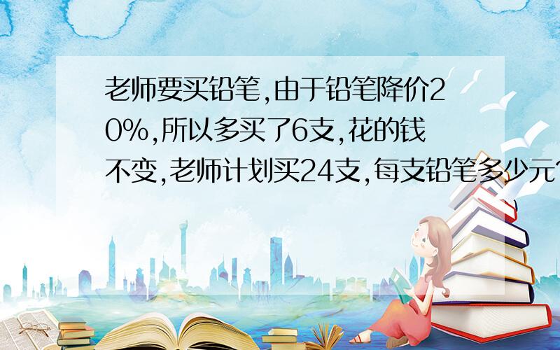 老师要买铅笔,由于铅笔降价20%,所以多买了6支,花的钱不变,老师计划买24支,每支铅笔多少元?