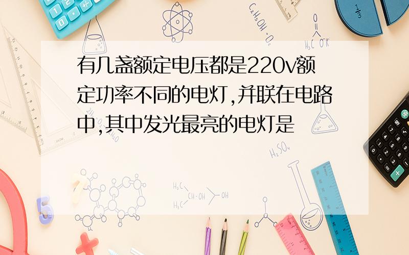 有几盏额定电压都是220v额定功率不同的电灯,并联在电路中,其中发光最亮的电灯是