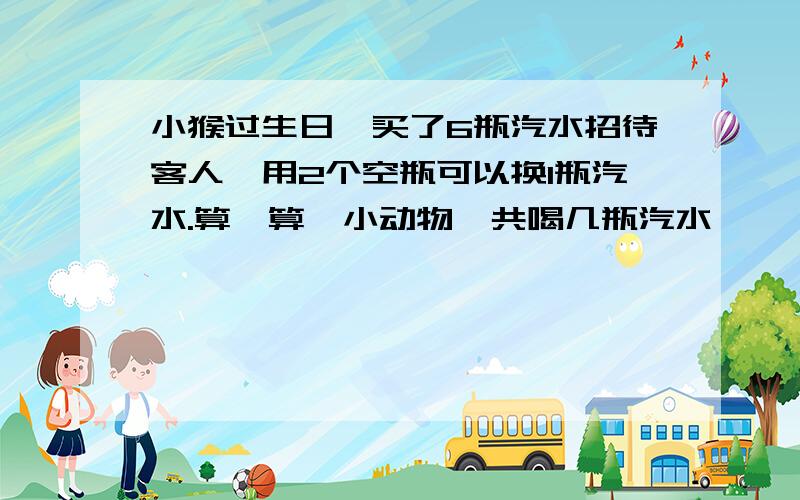 小猴过生日,买了6瓶汽水招待客人,用2个空瓶可以换1瓶汽水.算一算,小动物一共喝几瓶汽水