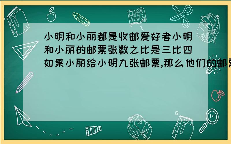 小明和小丽都是收邮爱好者小明和小丽的邮票张数之比是三比四如果小丽给小明九张邮票,那么他们的邮票张数相等两人共有邮票多少张