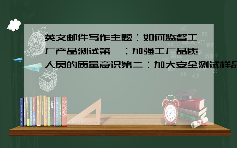 英文邮件写作主题：如何监督工厂产品测试第一：加强工厂品质人员的质量意识第二：加大安全测试样品的检验数量表达清楚的再加分!