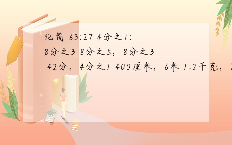 化简 63:27 4分之1:8分之3 8分之5：8分之3 42分：4分之1 400厘米：6米 1.2千克：750克 2.