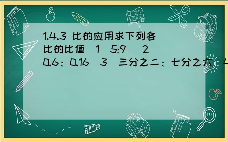 1.4.3 比的应用求下列各比的比值（1）5:9 （2）0.6：0.16（3）三分之二：七分之六（4）0.8：二分之一把