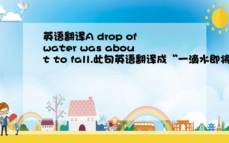 英语翻译A drop of water was about to fall.此句英语翻译成“一滴水即将滴落”,为什么用“