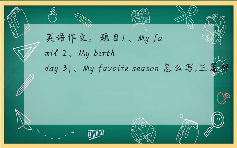 英语作文：题目1、My famil 2、My birthday 3|、My favoite season 怎么写,三篇都