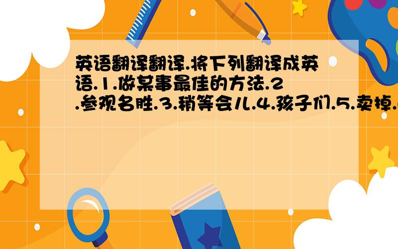 英语翻译翻译.将下列翻译成英语.1.做某事最佳的方法.2.参观名胜.3.稍等会儿.4.孩子们.5.卖掉.6.更糟糕的是.