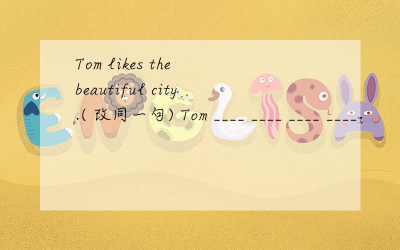 Tom likes the beautiful city.( 改同一句) Tom ____ ____ ____ ____