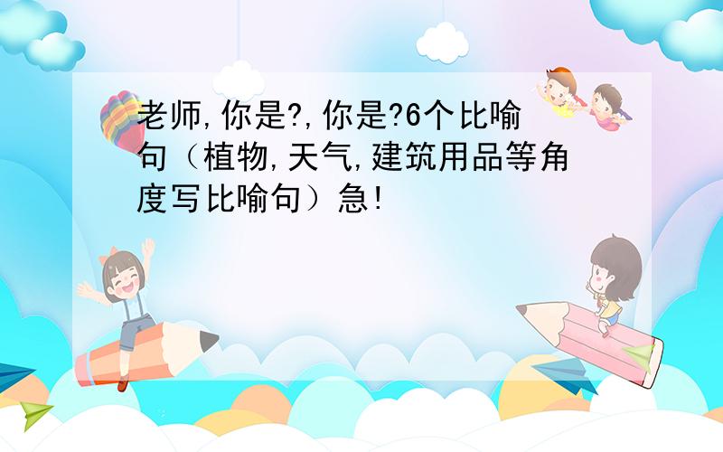 老师,你是?,你是?6个比喻句（植物,天气,建筑用品等角度写比喻句）急!