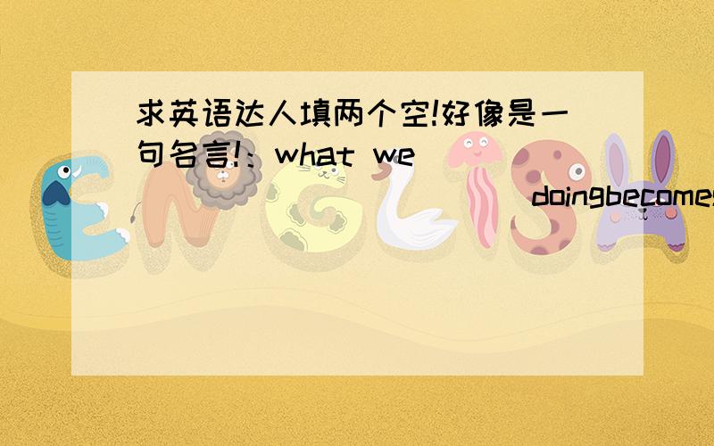 求英语达人填两个空!好像是一句名言!：what we ______ ______ doingbecomes easier