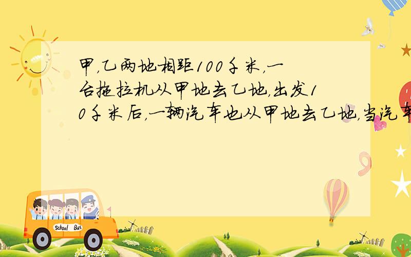 甲，乙两地相距100千米，一台拖拉机从甲地去乙地，出发10千米后，一辆汽车也从甲地去乙地，当汽车到达乙地时，拖拉机离乙地