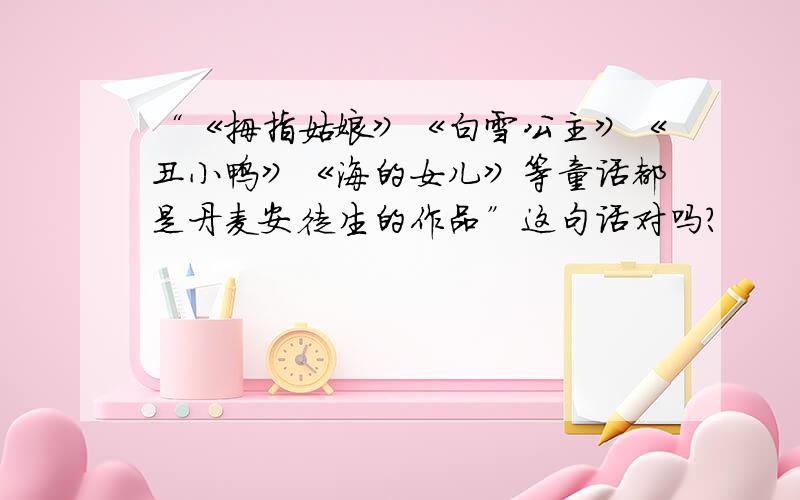 “《拇指姑娘》《白雪公主》《丑小鸭》《海的女儿》等童话都是丹麦安徒生的作品”这句话对吗?